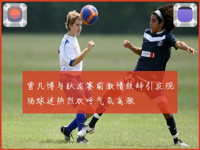 曾凡博与狄龙赛前激情致辞引发现场球迷热烈欢呼气氛高涨