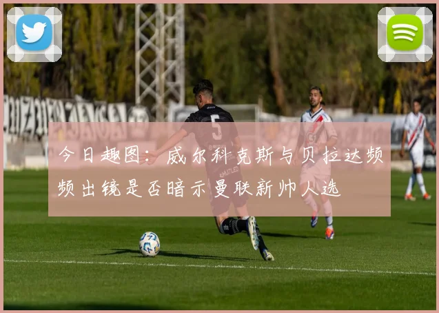 今日趣图：威尔科克斯与贝拉达频频出镜是否暗示曼联新帅人选