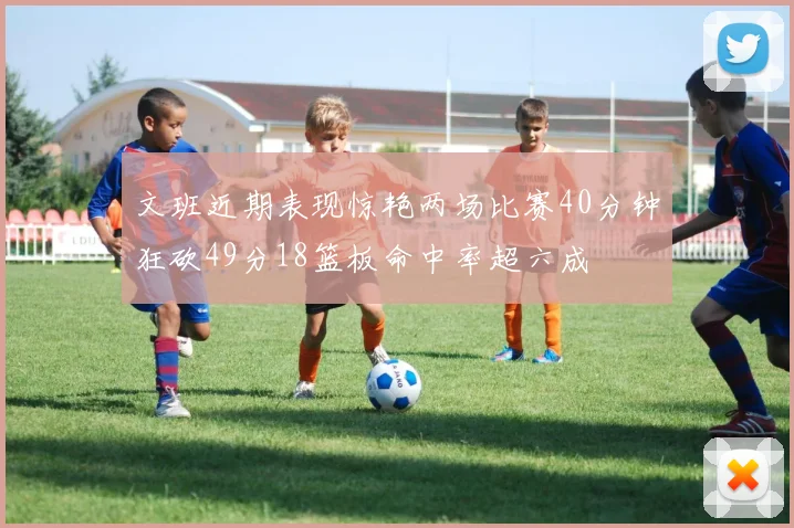 文班近期表现惊艳两场比赛40分钟狂砍49分18篮板命中率超六成