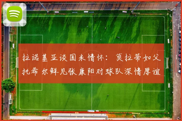拉诺基亚谈国米情怀：莫拉蒂如父托希尔鲜见张康阳对球队深情厚谊