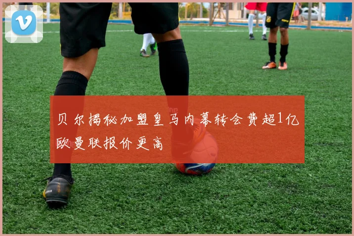 贝尔揭秘加盟皇马内幕转会费超1亿欧曼联报价更高