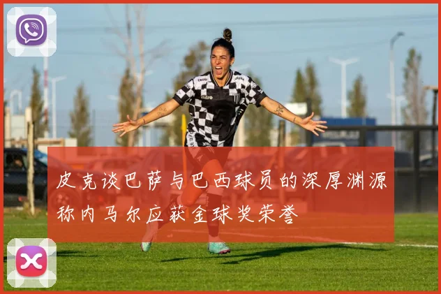 皮克谈巴萨与巴西球员的深厚渊源称内马尔应获金球奖荣誉