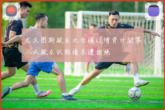 尤文图斯股东大会通过增资计划第二大股东认购请求遭拒绝