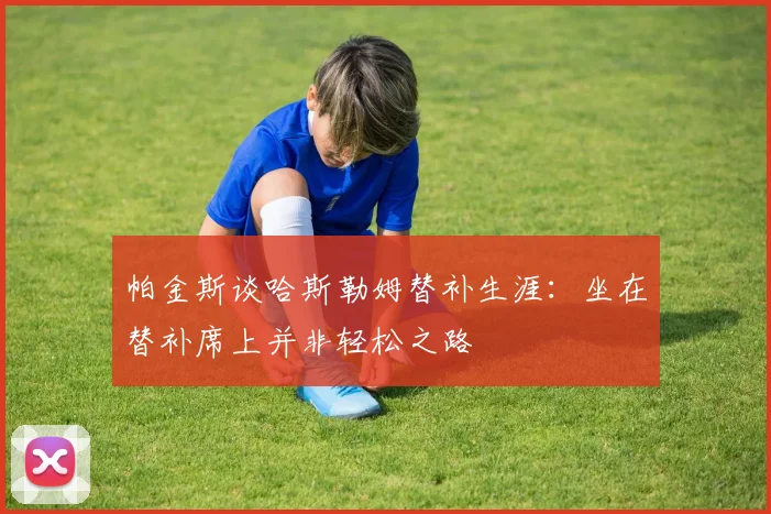 帕金斯谈哈斯勒姆替补生涯：坐在替补席上并非轻松之路