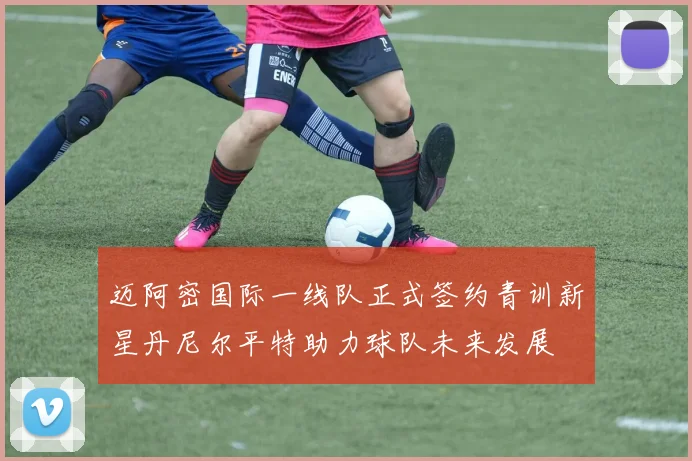 迈阿密国际一线队正式签约青训新星丹尼尔平特助力球队未来发展