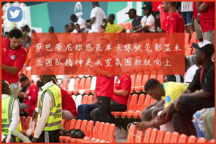 萨巴蒂尼称恩昆库点球破荒彰显米兰团队精神更衣室氛围积极向上
