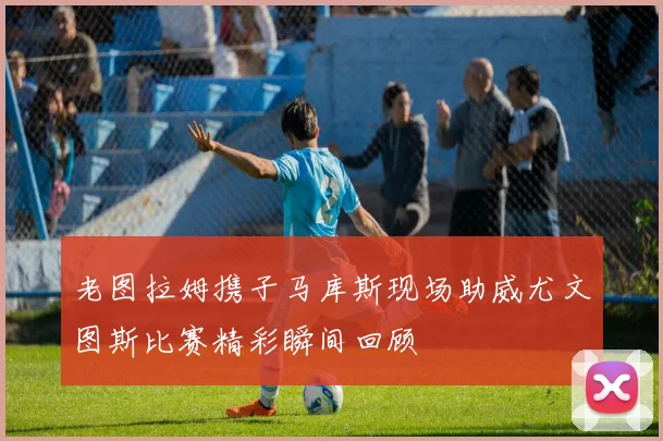 老图拉姆携子马库斯现场助威尤文图斯比赛精彩瞬间回顾