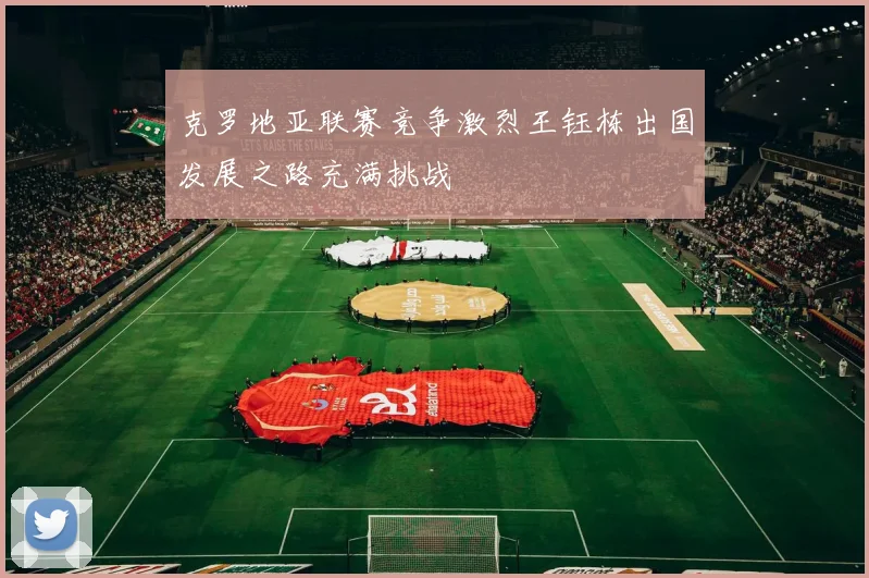 克罗地亚联赛竞争激烈王钰栋出国发展之路充满挑战