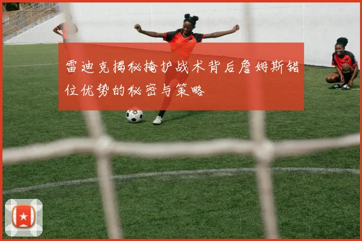 雷迪克揭秘掩护战术背后詹姆斯错位优势的秘密与策略