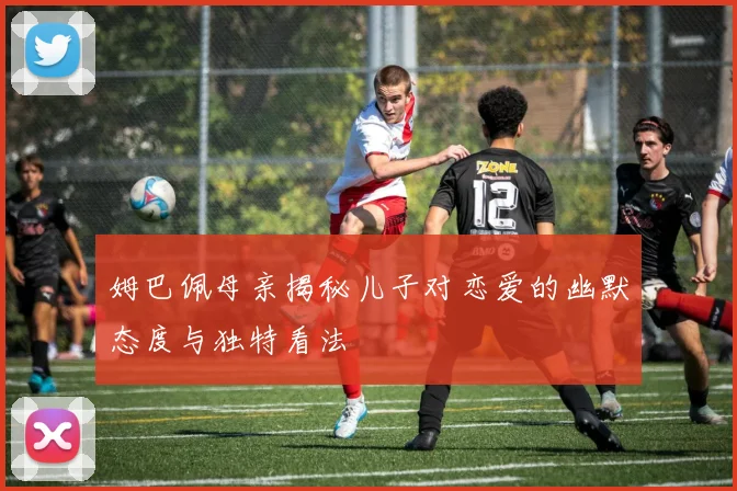 姆巴佩母亲揭秘儿子对恋爱的幽默态度与独特看法