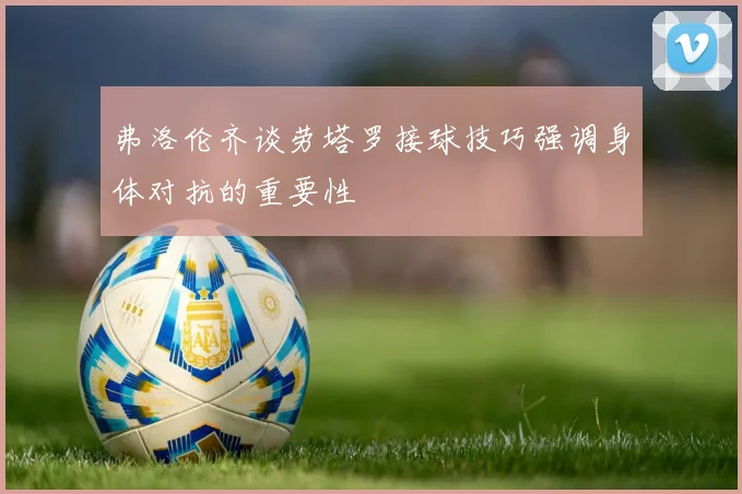 弗洛伦齐谈劳塔罗接球技巧强调身体对抗的重要性