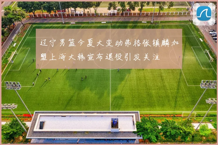 辽宁男篮今夏大变动弗格张镇麟加盟上海大韩宣布退役引发关注