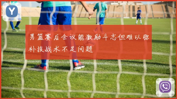 男篮赛后会议能激励斗志但难以弥补技战术不足问题