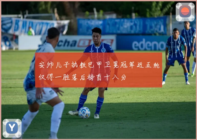 安帅儿子执教巴甲卫冕冠军近五轮仅得一胜落后榜首十八分