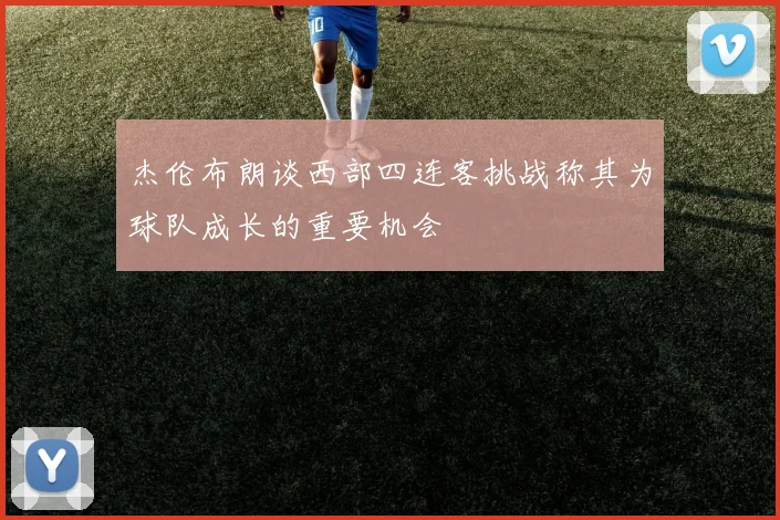 杰伦布朗谈西部四连客挑战称其为球队成长的重要机会