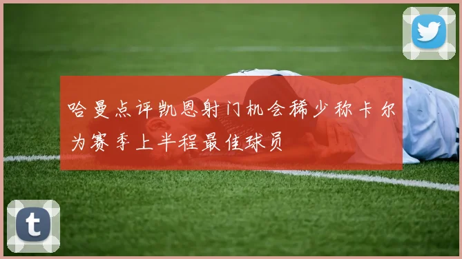 哈曼点评凯恩射门机会稀少称卡尔为赛季上半程最佳球员