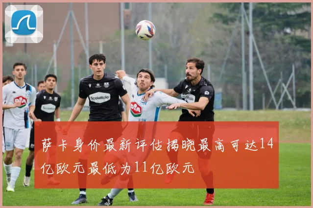 萨卡身价最新评估揭晓最高可达14亿欧元最低为11亿欧元