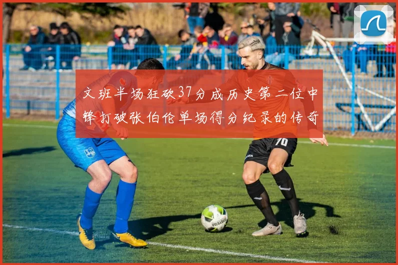 文班半场狂砍37分成历史第二位中锋打破张伯伦单场得分纪录的传奇时刻