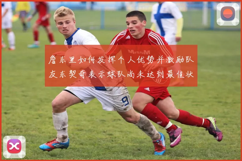 詹东里如何发挥个人优势并激励队友东契奇表示球队尚未达到最佳状态