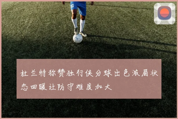 杜兰特称赞独行侠分球出色浓眉状态回暖让防守难度加大