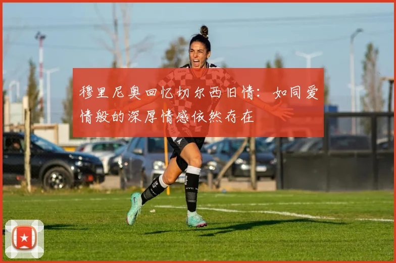 穆里尼奥回忆切尔西旧情：如同爱情般的深厚情感依然存在