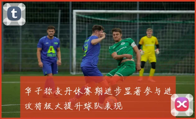 华子称麦丹休赛期进步显著参与进攻将极大提升球队表现