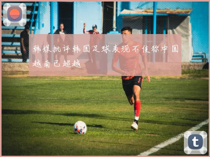 韩媒批评韩国足球表现不佳称中国越南已超越