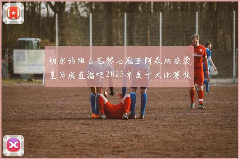 切尔西阻击巴黎七冠王阿森纳逆袭皇马成直播吧2025年度十大比赛焦点