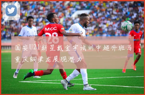 国安U21新星戴金宇试训中超升班马重庆铜梁龙展现潜力