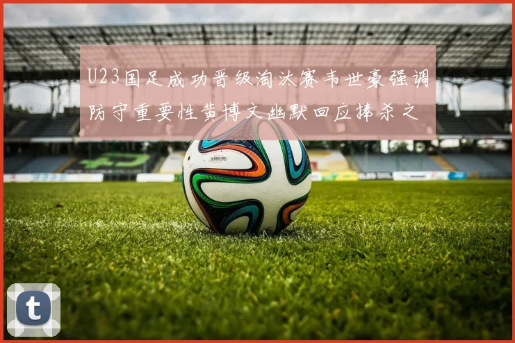 U23国足成功晋级淘汰赛韦世豪强调防守重要性黄博文幽默回应捧杀之说