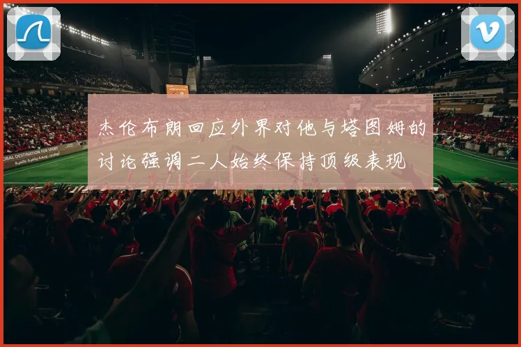杰伦布朗回应外界对他与塔图姆的讨论强调二人始终保持顶级表现