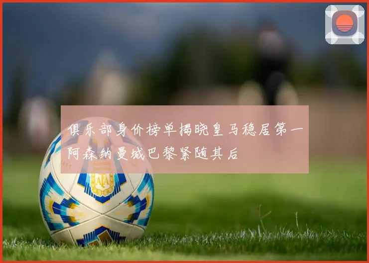 俱乐部身价榜单揭晓皇马稳居第一阿森纳曼城巴黎紧随其后