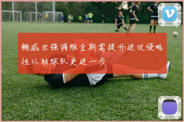 鲍威尔强调维金斯需提升进攻侵略性以助球队更进一步
