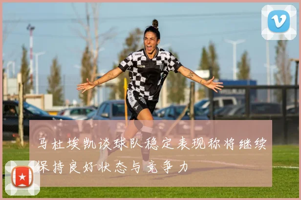 马杜埃凯谈球队稳定表现称将继续保持良好状态与竞争力