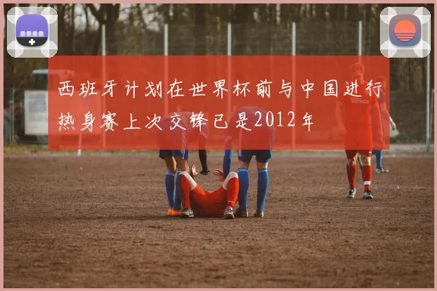 西班牙计划在世界杯前与中国进行热身赛上次交锋已是2012年