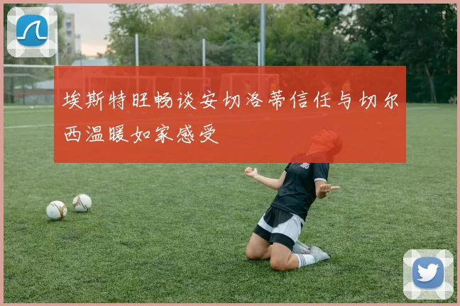 埃斯特旺畅谈安切洛蒂信任与切尔西温暖如家感受