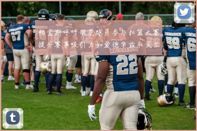 帕金斯呼吁明星球员参与扣篮大赛提升赛事吸引力如爱德华兹和莫兰特等人