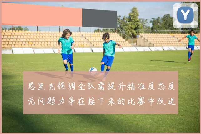 恩里克强调全队需提升精准度态度无问题力争在接下来的比赛中改进表现