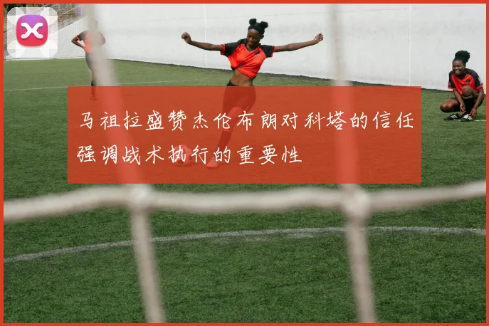 马祖拉盛赞杰伦布朗对科塔的信任强调战术执行的重要性