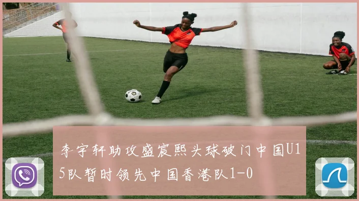 李宇轩助攻盛宸熙头球破门中国U15队暂时领先中国香港队1-0