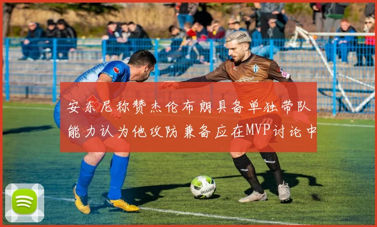 安东尼称赞杰伦布朗具备单独带队能力认为他攻防兼备应在MVP讨论中占有一席之地