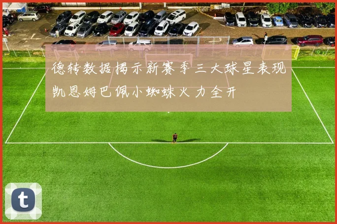 德转数据揭示新赛季三大球星表现凯恩姆巴佩小蜘蛛火力全开